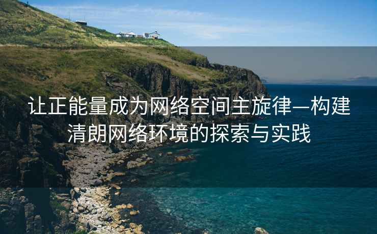 讓正能量成為網(wǎng)絡空間主旋律—構建清朗網(wǎng)絡環(huán)境的探索與實踐