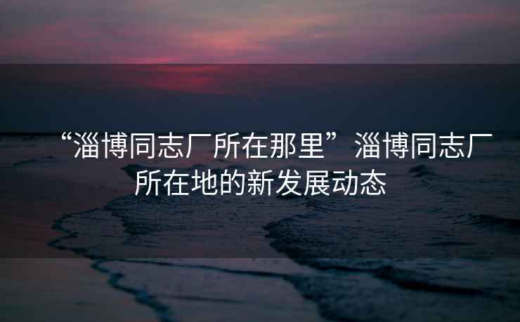 “淄博同志廠所在那里”淄博同志廠所在地的新發(fā)展動態(tài)