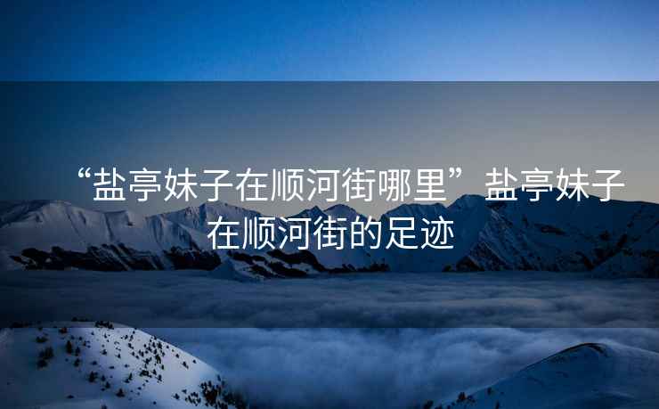 “鹽亭妹子在順河街哪里”鹽亭妹子在順河街的足跡
