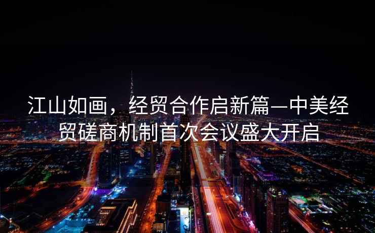 江山如畫，經(jīng)貿(mào)合作啟新篇—中美經(jīng)貿(mào)磋商機(jī)制首次會(huì)議盛大開啟
