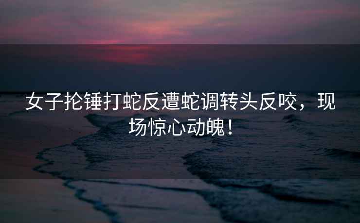 女子掄錘打蛇反遭蛇調(diào)轉(zhuǎn)頭反咬，現(xiàn)場(chǎng)驚心動(dòng)魄！