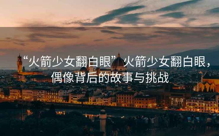“火箭少女翻白眼”火箭少女翻白眼，偶像背后的故事與挑戰(zhàn)