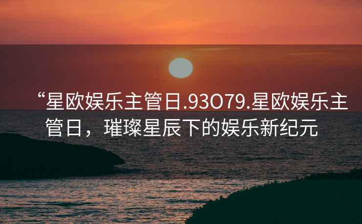 “星歐娛樂主管日.93O79.星歐娛樂主管日，璀璨星辰下的娛樂新紀元