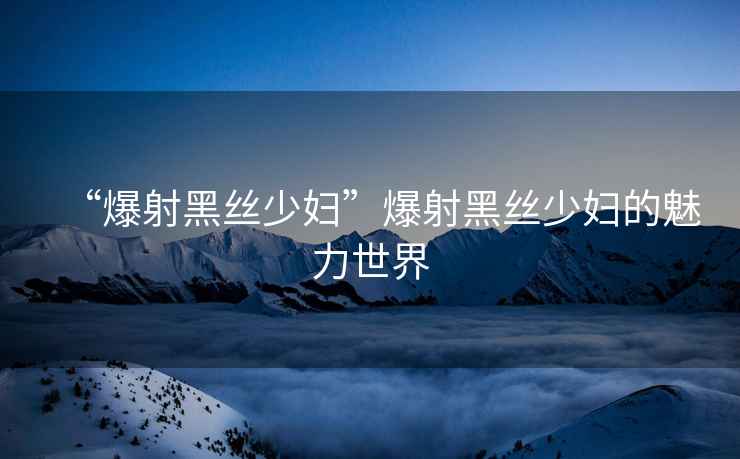 “爆射黑絲少婦”爆射黑絲少婦的魅力世界