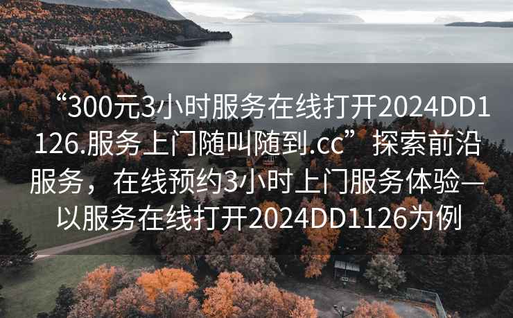 “300元3小時服務(wù)在線打開2024DD1126.服務(wù)上門隨叫隨到.cc”探索前沿服務(wù)，在線預(yù)約3小時上門服務(wù)體驗—以服務(wù)在線打開2024DD1126為例