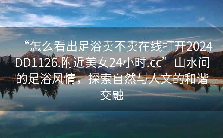 “怎么看出足浴賣不賣在線打開2024DD1126.附近美女24小時.cc”山水間的足浴風情，探索自然與人文的和諧交融