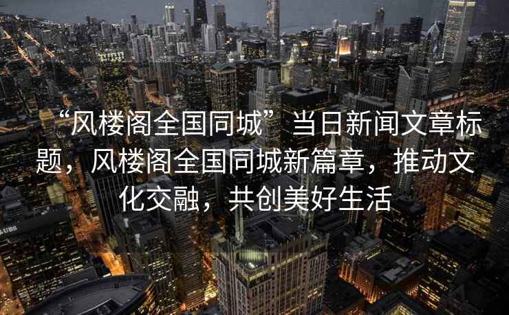 “風(fēng)樓閣全國同城”當(dāng)日新聞文章標(biāo)題，風(fēng)樓閣全國同城新篇章，推動文化交融，共創(chuàng)美好生活