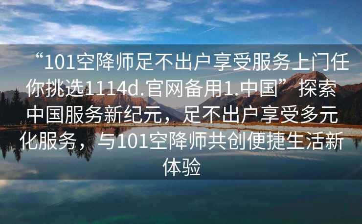 “101空降師足不出戶享受服務(wù)上門任你挑選1114d.官網(wǎng)備用1.中國(guó)”探索中國(guó)服務(wù)新紀(jì)元，足不出戶享受多元化服務(wù)，與101空降師共創(chuàng)便捷生活新體驗(yàn)