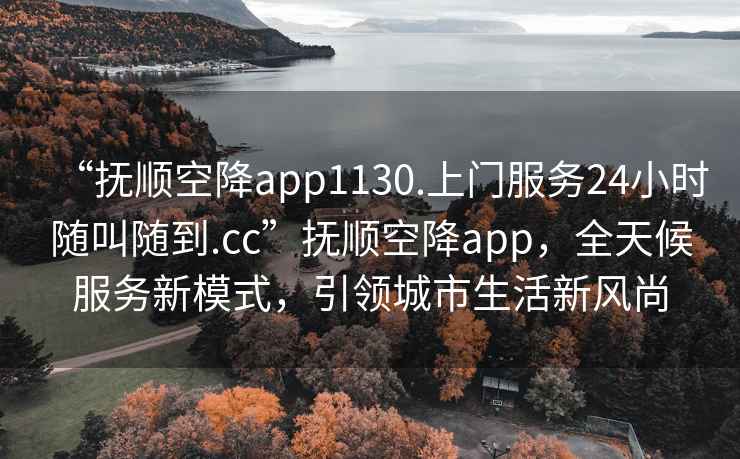 “撫順空降app1130.上門服務24小時隨叫隨到.cc”撫順空降app，全天候服務新模式，引領城市生活新風尚