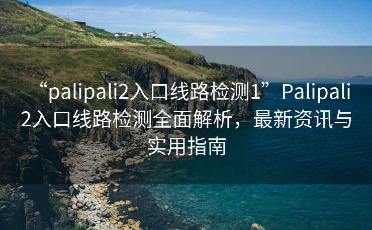 “palipali2入口線路檢測1”Palipali 2入口線路檢測全面解析，最新資訊與實(shí)用指南