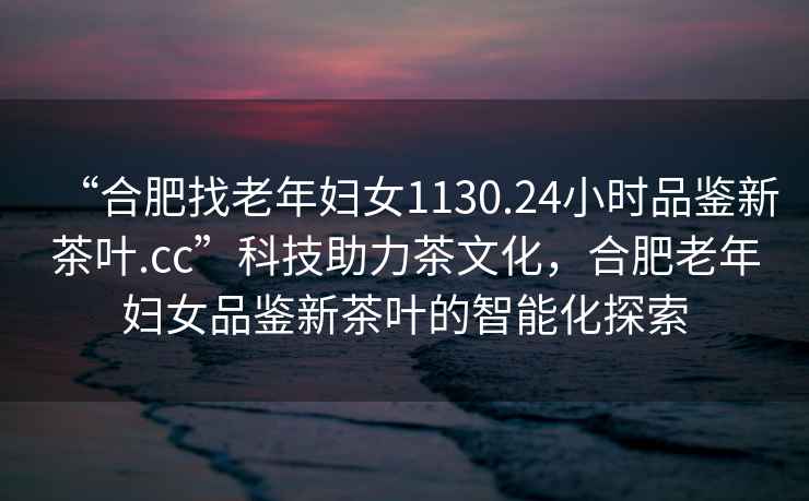 “合肥找老年婦女1130.24小時(shí)品鑒新茶葉.cc”科技助力茶文化，合肥老年婦女品鑒新茶葉的智能化探索