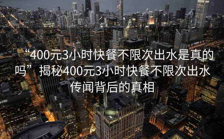 “400元3小時快餐不限次出水是真的嗎”揭秘400元3小時快餐不限次出水傳聞背后的真相
