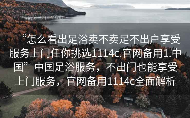 “怎么看出足浴賣不賣足不出戶享受服務(wù)上門任你挑選1114c.官網(wǎng)備用1.中國”中國足浴服務(wù)，不出門也能享受上門服務(wù)，官網(wǎng)備用1114c全面解析