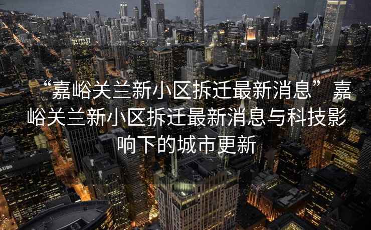“嘉峪關(guān)蘭新小區(qū)拆遷最新消息”嘉峪關(guān)蘭新小區(qū)拆遷最新消息與科技影響下的城市更新