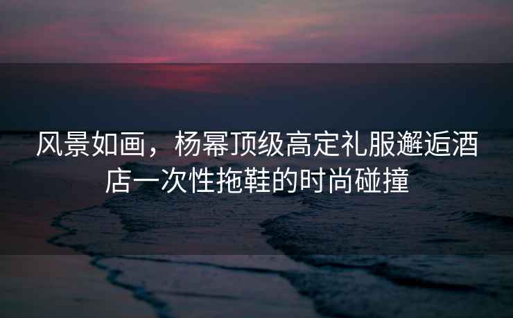 風(fēng)景如畫，楊冪頂級高定禮服邂逅酒店一次性拖鞋的時尚碰撞