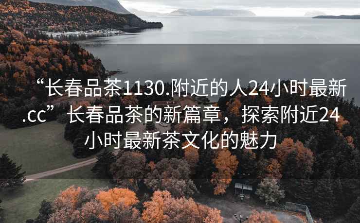 “長春品茶1130.附近的人24小時最新.cc”長春品茶的新篇章，探索附近24小時最新茶文化的魅力