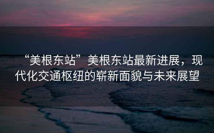 “美根東站”美根東站最新進展，現(xiàn)代化交通樞紐的嶄新面貌與未來展望