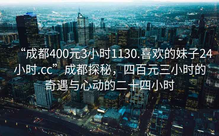 “成都400元3小時1130.喜歡的妹子24小時.cc”成都探秘，四百元三小時的奇遇與心動的二十四小時