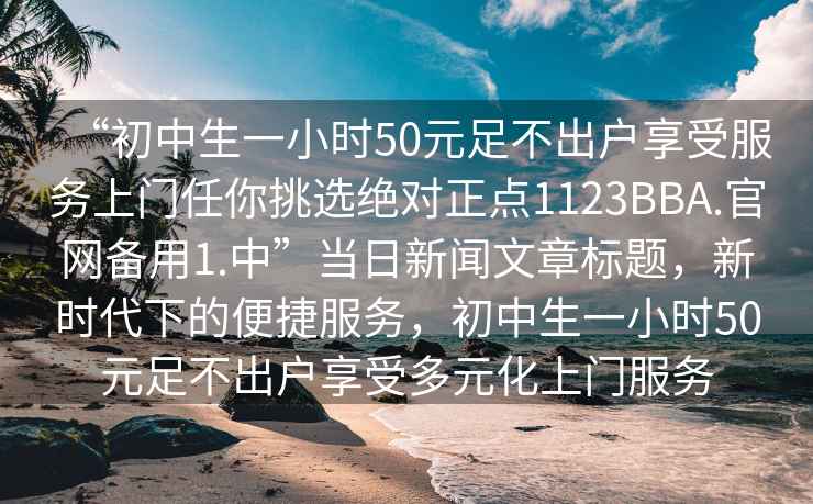 “初中生一小時50元足不出戶享受服務(wù)上門任你挑選絕對正點1123BBA.官網(wǎng)備用1.中”當日新聞文章標題，新時代下的便捷服務(wù)，初中生一小時50元足不出戶享受多元化上門服務(wù)