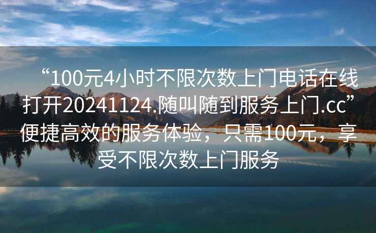 “100元4小時(shí)不限次數(shù)上門電話在線打開20241124.隨叫隨到服務(wù)上門.cc”便捷高效的服務(wù)體驗(yàn)，只需100元，享受不限次數(shù)上門服務(wù)