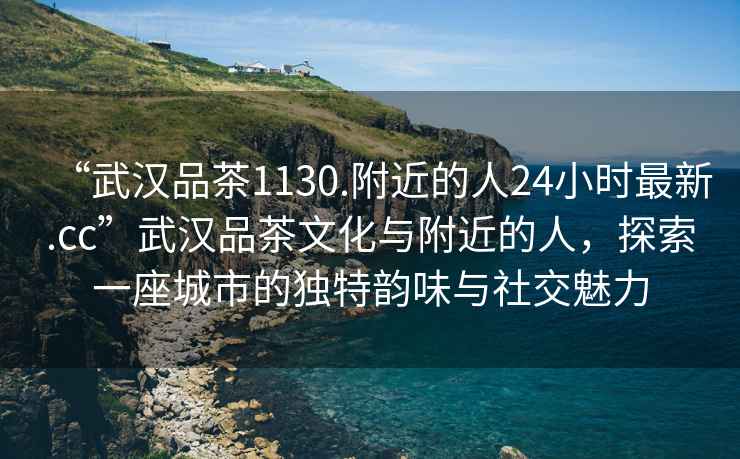 “武漢品茶1130.附近的人24小時最新.cc”武漢品茶文化與附近的人，探索一座城市的獨特韻味與社交魅力
