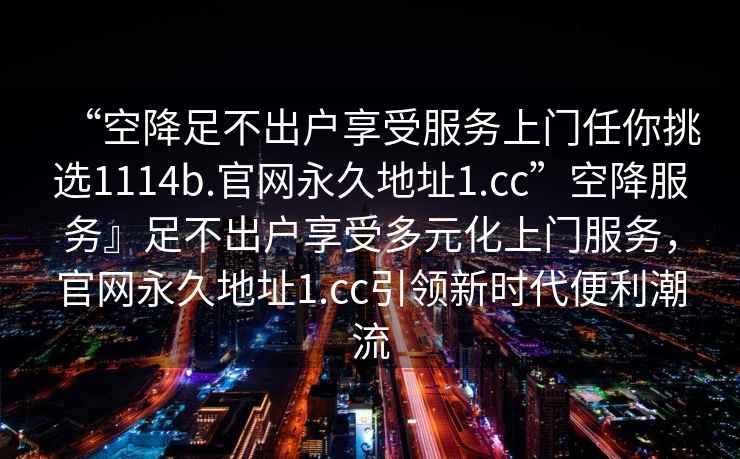 “空降足不出戶享受服務上門任你挑選1114b.官網(wǎng)永久地址1.cc”空降服務』足不出戶享受多元化上門服務，官網(wǎng)永久地址1.cc引領新時代便利潮流