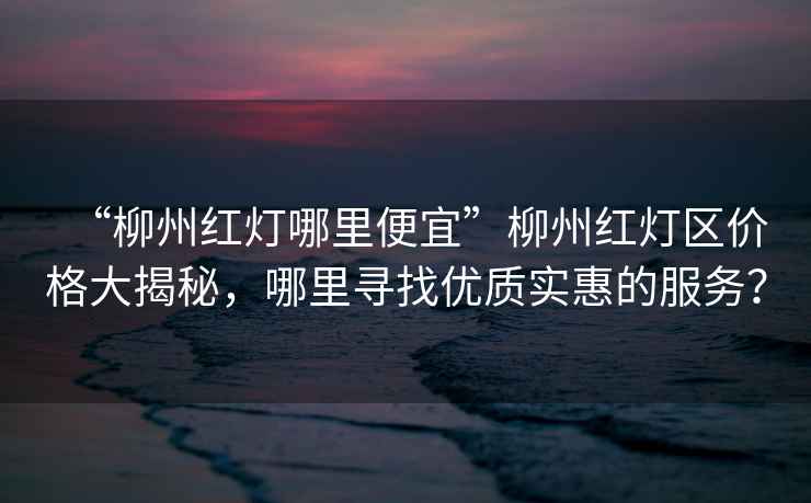 “柳州紅燈哪里便宜”柳州紅燈區(qū)價(jià)格大揭秘，哪里尋找優(yōu)質(zhì)實(shí)惠的服務(wù)？