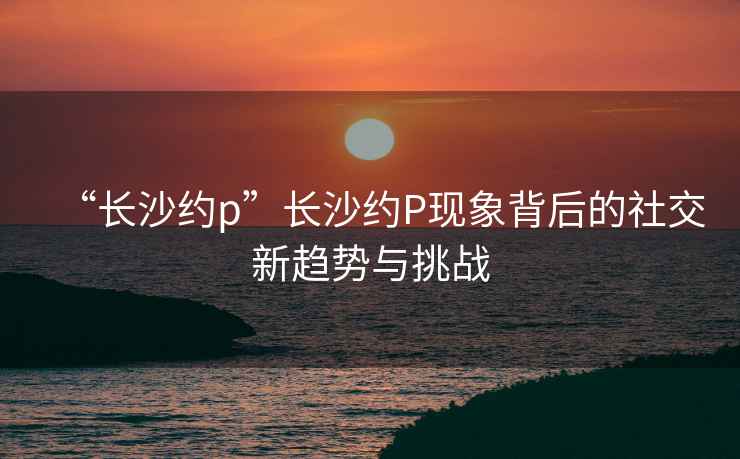 “長(zhǎng)沙約p”長(zhǎng)沙約P現(xiàn)象背后的社交新趨勢(shì)與挑戰(zhàn)