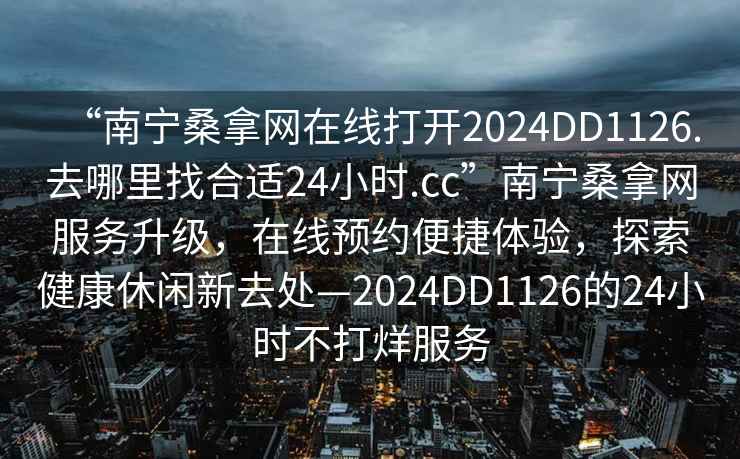 “南寧桑拿網(wǎng)在線打開2024DD1126.去哪里找合適24小時.cc”南寧桑拿網(wǎng)服務(wù)升級，在線預(yù)約便捷體驗，探索健康休閑新去處—2024DD1126的24小時不打烊服務(wù)