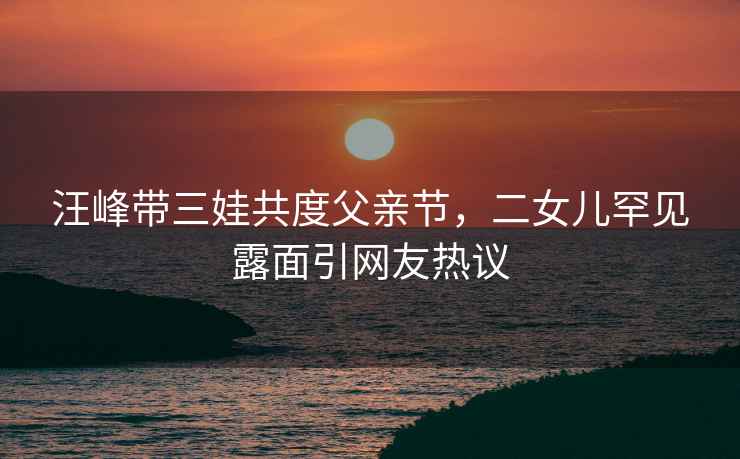 汪峰帶三娃共度父親節(jié)，二女兒罕見露面引網(wǎng)友熱議