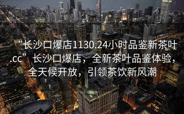 “長沙口爆店1130.24小時品鑒新茶葉.cc”長沙口爆店，全新茶葉品鑒體驗，全天候開放，引領茶飲新風潮