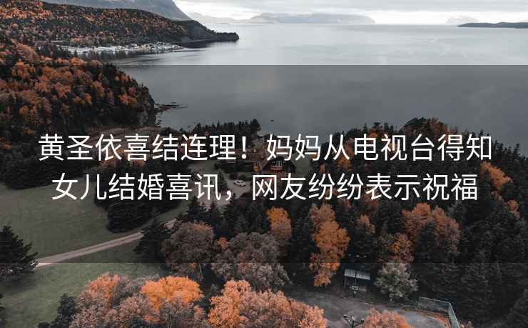 黃圣依喜結連理！媽媽從電視臺得知女兒結婚喜訊，網(wǎng)友紛紛表示祝福