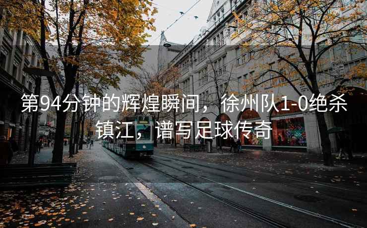 第94分鐘的輝煌瞬間，徐州隊(duì)1-0絕殺鎮(zhèn)江，譜寫足球傳奇