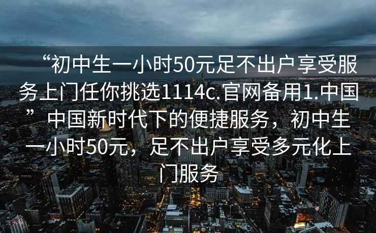 “初中生一小時50元足不出戶享受服務(wù)上門任你挑選1114c.官網(wǎng)備用1.中國”中國新時代下的便捷服務(wù)，初中生一小時50元，足不出戶享受多元化上門服務(wù)