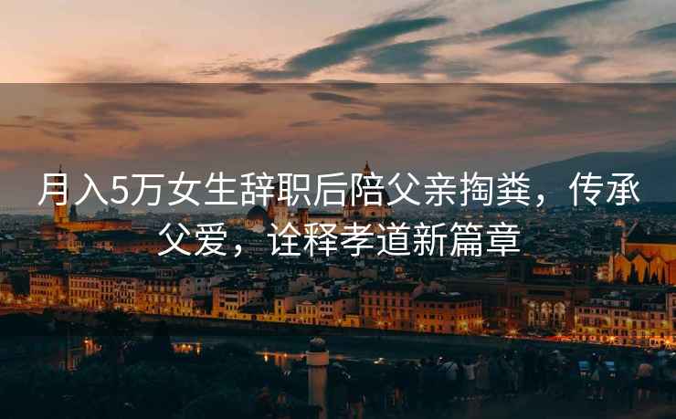 月入5萬女生辭職后陪父親掏糞，傳承父愛，詮釋孝道新篇章
