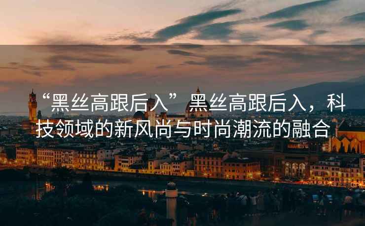 “黑絲高跟后入”黑絲高跟后入，科技領域的新風尚與時尚潮流的融合