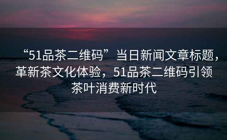 “51品茶二維碼”當(dāng)日新聞文章標(biāo)題，革新茶文化體驗(yàn)，51品茶二維碼引領(lǐng)茶葉消費(fèi)新時(shí)代