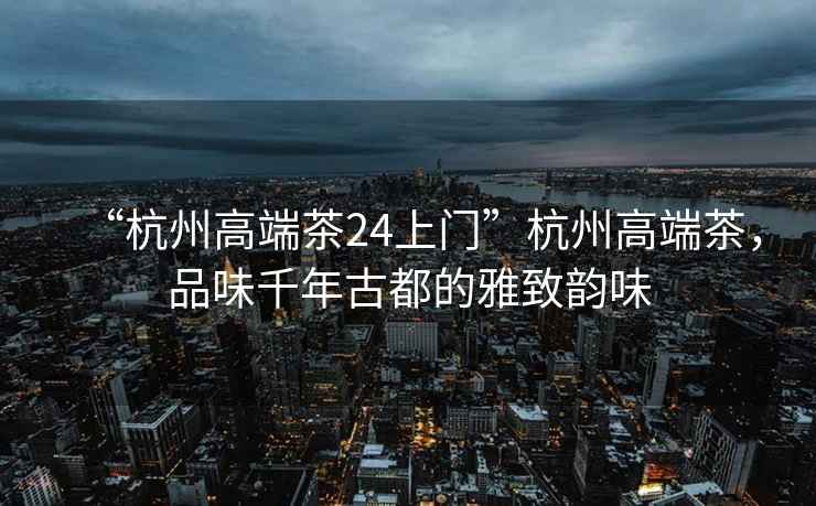 “杭州高端茶24上門”杭州高端茶，品味千年古都的雅致韻味