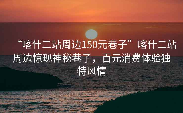 “喀什二站周邊150元巷子”喀什二站周邊驚現(xiàn)神秘巷子，百元消費(fèi)體驗(yàn)獨(dú)特風(fēng)情