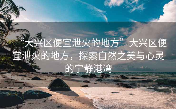 “大興區(qū)便宜泄火的地方”大興區(qū)便宜泄火的地方，探索自然之美與心靈的寧靜港灣