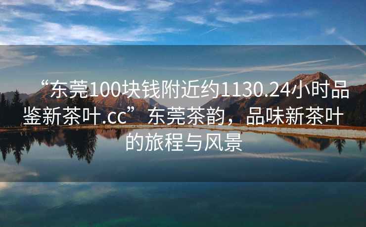 “東莞100塊錢附近約1130.24小時品鑒新茶葉.cc”東莞茶韻，品味新茶葉的旅程與風景