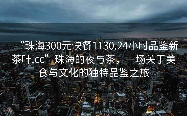 “珠海300元快餐1130.24小時(shí)品鑒新茶葉.cc”珠海的夜與茶，一場關(guān)于美食與文化的獨(dú)特品鑒之旅