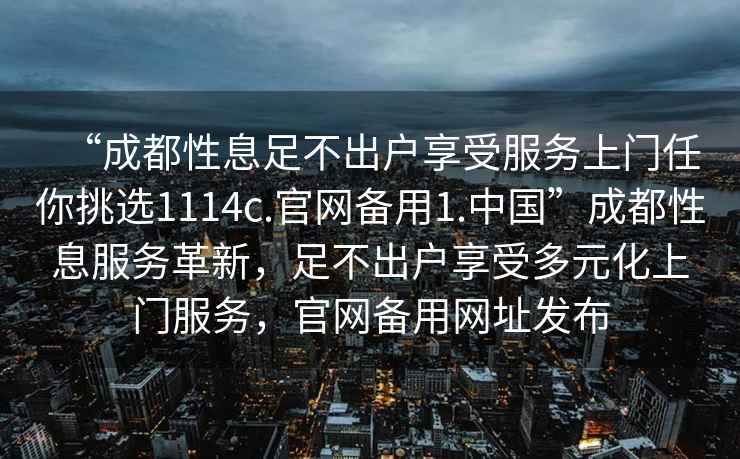 “成都性息足不出戶享受服務(wù)上門任你挑選1114c.官網(wǎng)備用1.中國”成都性息服務(wù)革新，足不出戶享受多元化上門服務(wù)，官網(wǎng)備用網(wǎng)址發(fā)布