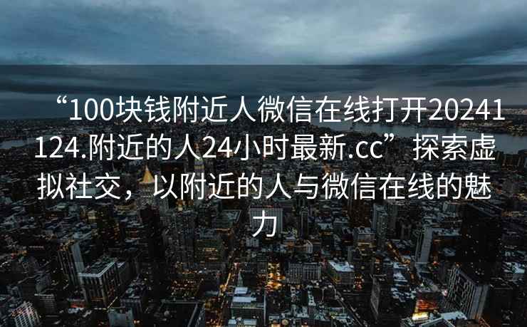 “100塊錢(qián)附近人微信在線打開(kāi)20241124.附近的人24小時(shí)最新.cc”探索虛擬社交，以附近的人與微信在線的魅力