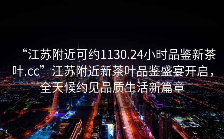 “江蘇附近可約1130.24小時品鑒新茶葉.cc”江蘇附近新茶葉品鑒盛宴開啟，全天候約見品質(zhì)生活新篇章