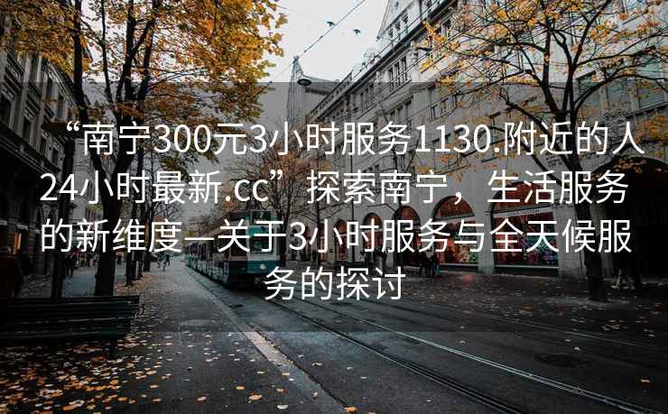 “南寧300元3小時服務(wù)1130.附近的人24小時最新.cc”探索南寧，生活服務(wù)的新維度—關(guān)于3小時服務(wù)與全天候服務(wù)的探討