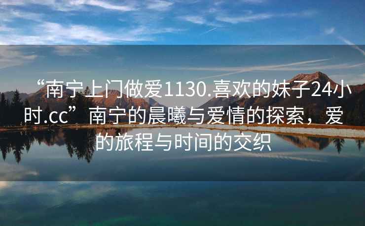 “南寧上門做愛1130.喜歡的妹子24小時(shí).cc”南寧的晨曦與愛情的探索，愛的旅程與時(shí)間的交織
