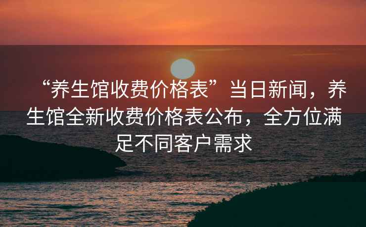 “養(yǎng)生館收費(fèi)價(jià)格表”當(dāng)日新聞，養(yǎng)生館全新收費(fèi)價(jià)格表公布，全方位滿足不同客戶需求