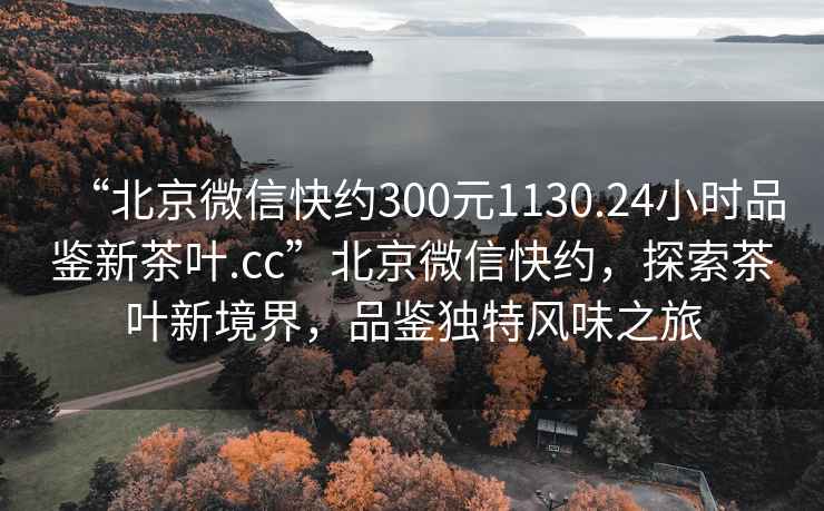 “北京微信快約300元1130.24小時品鑒新茶葉.cc”北京微信快約，探索茶葉新境界，品鑒獨(dú)特風(fēng)味之旅