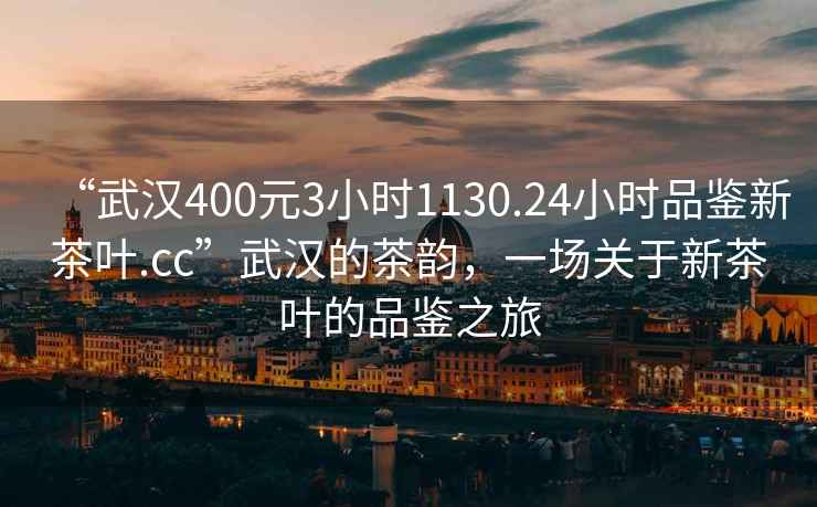 “武漢400元3小時1130.24小時品鑒新茶葉.cc”武漢的茶韻，一場關(guān)于新茶葉的品鑒之旅